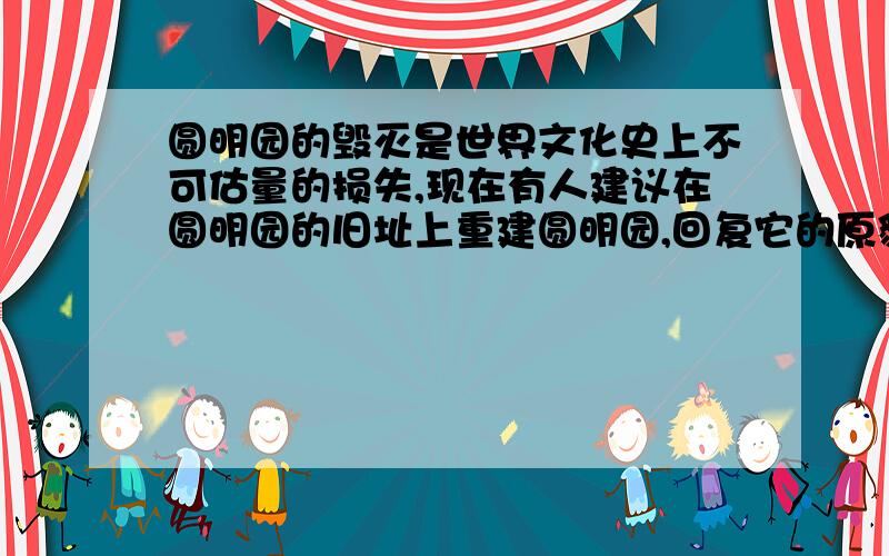 圆明园的毁灭是世界文化史上不可估量的损失,现在有人建议在圆明园的旧址上重建圆明园,回复它的原貌,对这个问题,你是怎样想的