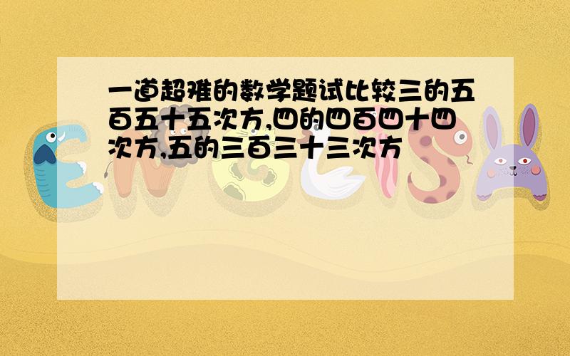 一道超难的数学题试比较三的五百五十五次方,四的四百四十四次方,五的三百三十三次方