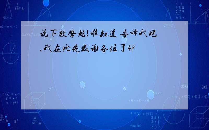 说下数学题!谁知道 告诉我吧,我在此先感谢各位了4P