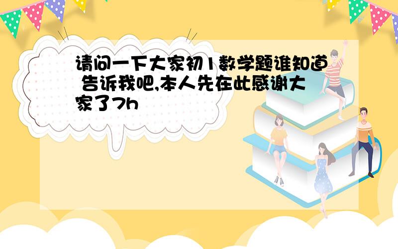 请问一下大家初1数学题谁知道 告诉我吧,本人先在此感谢大家了7h