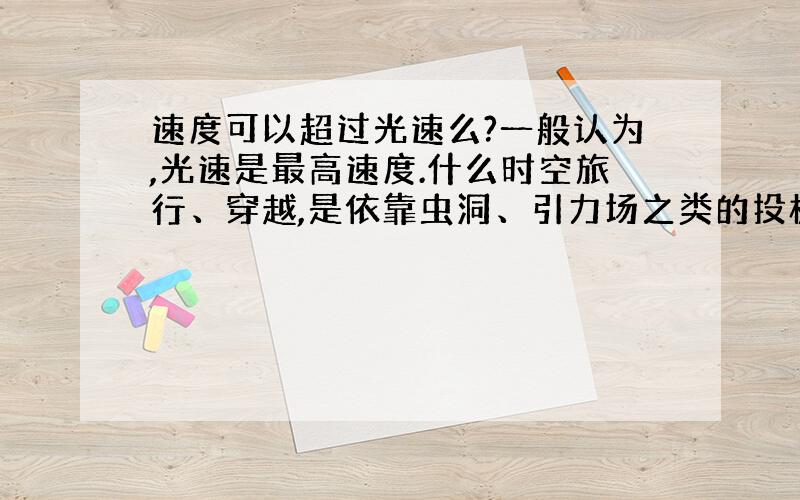 速度可以超过光速么?一般认为,光速是最高速度.什么时空旅行、穿越,是依靠虫洞、引力场之类的投机取巧的办法.硬碰硬的最高速