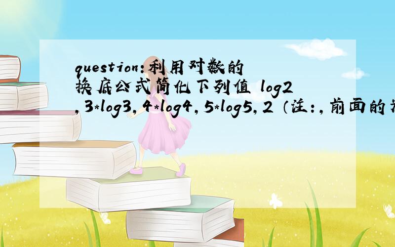 question:利用对数的换底公式简化下列值 log2,3*log3,4*log4,5*log5,2 （注：,前面的为