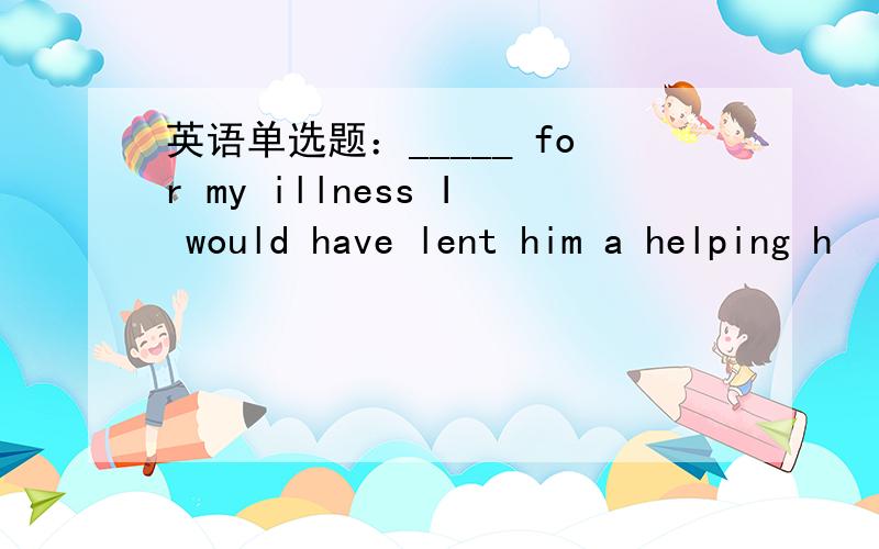 英语单选题：_____ for my illness I would have lent him a helping h