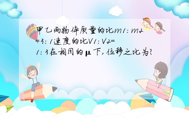 甲乙两物体质量的比m1:m2=3:1速度的比V1：V2=1：3在相同的μ下,位移之比为?