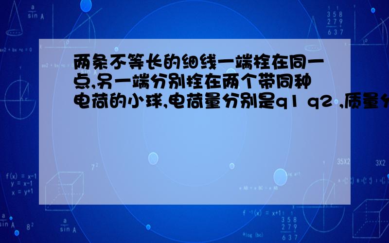 两条不等长的细线一端栓在同一点,另一端分别拴在两个带同种电荷的小球,电荷量分别是q1 q2 ,质量分别是m1 m2,当这