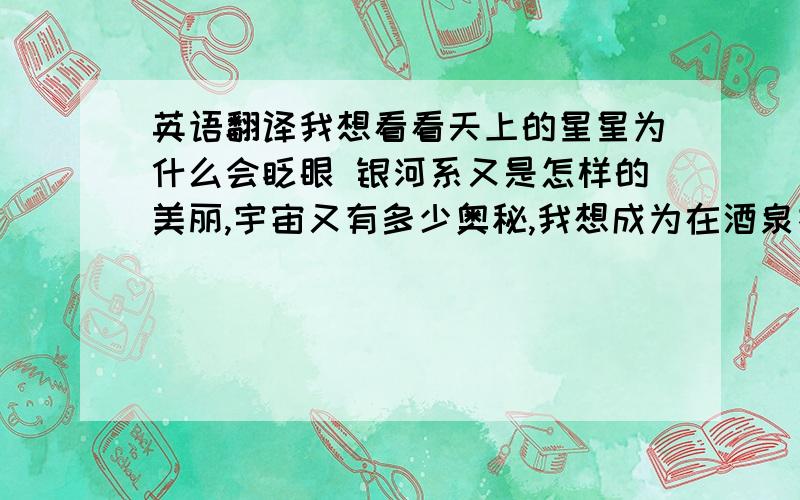 英语翻译我想看看天上的星星为什么会眨眼 银河系又是怎样的美丽,宇宙又有多少奥秘,我想成为在酒泉指挥中心的一员,我不想成为