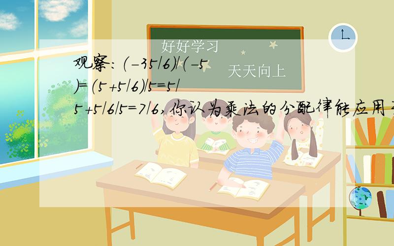 观察：（-35/6）/（-5）=（5+5/6）/5=5/5+5/6/5=7/6,你认为乘法的分配律能应用于除法吗?试举例