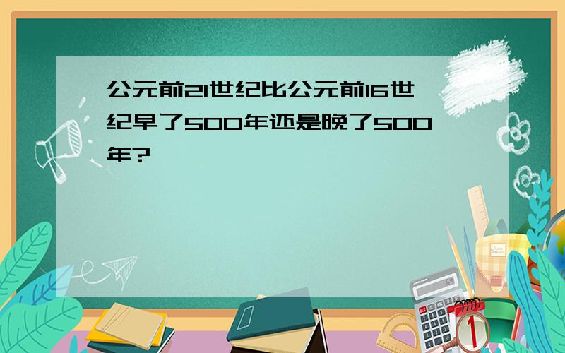 公元前21世纪比公元前16世纪早了500年还是晚了500年?