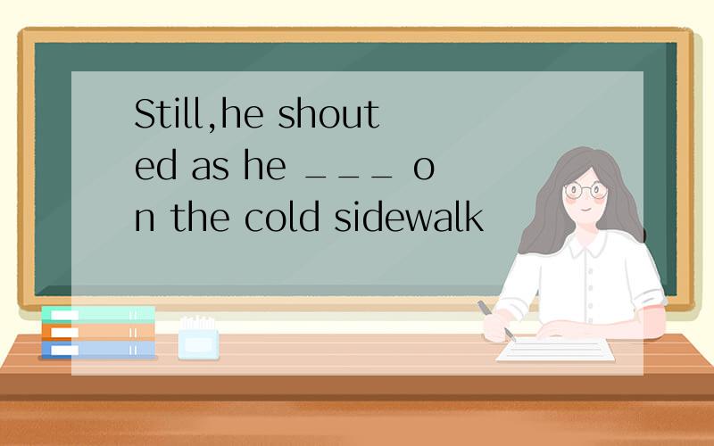 Still,he shouted as he ___ on the cold sidewalk