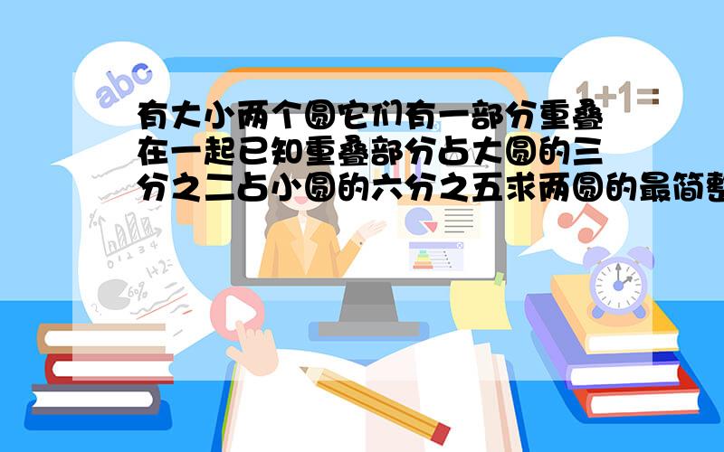 有大小两个圆它们有一部分重叠在一起已知重叠部分占大圆的三分之二占小圆的六分之五求两圆的最简整数比