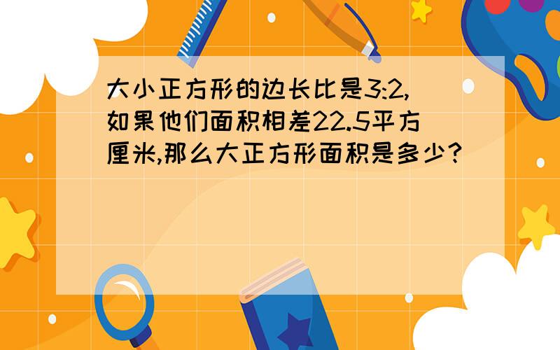 大小正方形的边长比是3:2,如果他们面积相差22.5平方厘米,那么大正方形面积是多少?