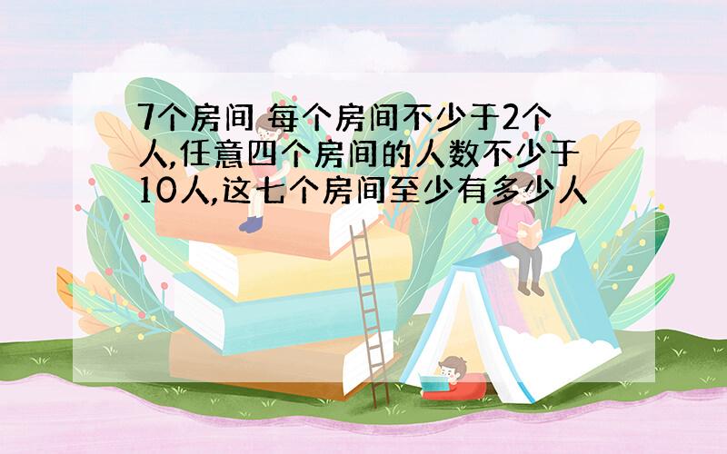 7个房间 每个房间不少于2个人,任意四个房间的人数不少于10人,这七个房间至少有多少人