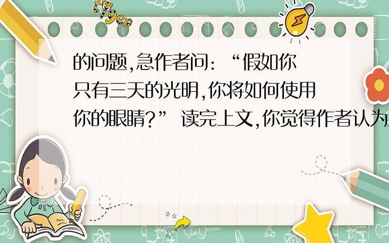 的问题,急作者问: “假如你只有三天的光明,你将如何使用你的眼睛?” 读完上文,你觉得作者认为应该怎样使用自己的眼睛?请