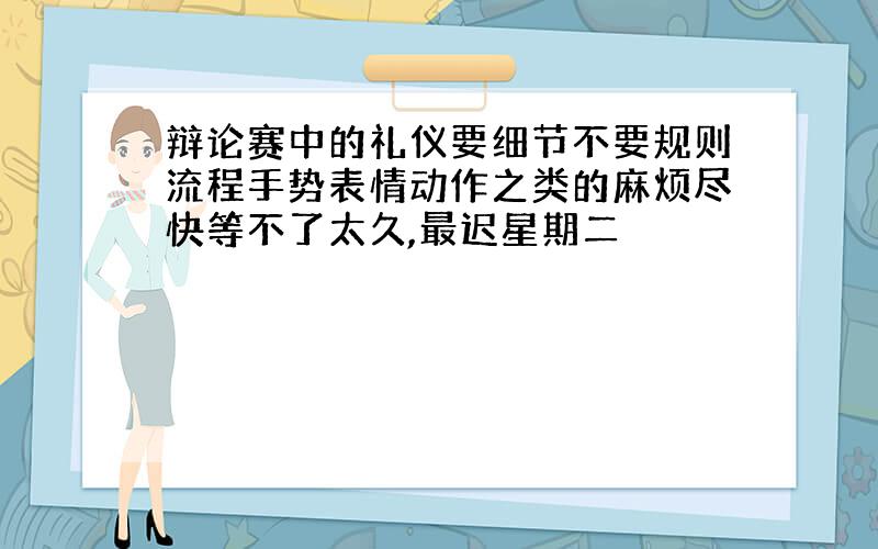 辩论赛中的礼仪要细节不要规则流程手势表情动作之类的麻烦尽快等不了太久,最迟星期二