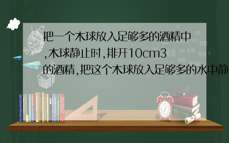 把一个木球放入足够多的酒精中,木球静止时,排开10cm3的酒精,把这个木球放入足够多的水中静止时,排开水的质量是__g