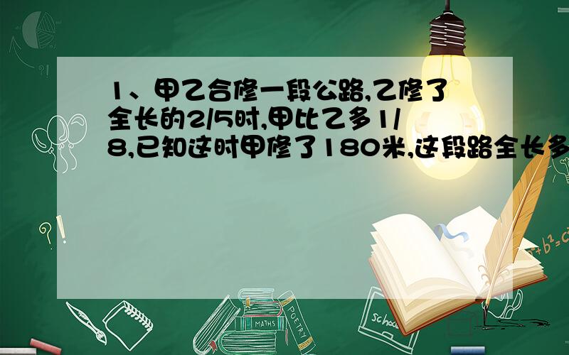 1、甲乙合修一段公路,乙修了全长的2/5时,甲比乙多1/8,已知这时甲修了180米,这段路全长多少米?