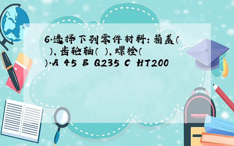 6.选择下列零件材料：箱盖（ ）,齿轮轴（ ）,螺栓（ ）.A 45 B Q235 C HT200