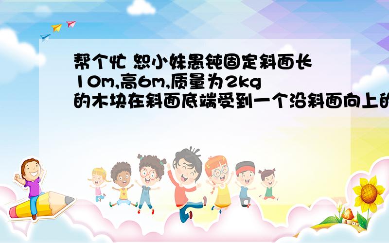 帮个忙 恕小妹愚钝固定斜面长10m,高6m,质量为2kg的木块在斜面底端受到一个沿斜面向上的20N的推力F作用,由静止开