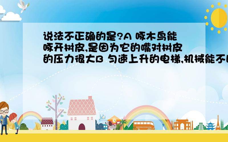 说法不正确的是?A 啄木鸟能啄开树皮,是因为它的嘴对树皮的压力很大B 匀速上升的电梯,机械能不断增大C 用嘴把饮料吸入口