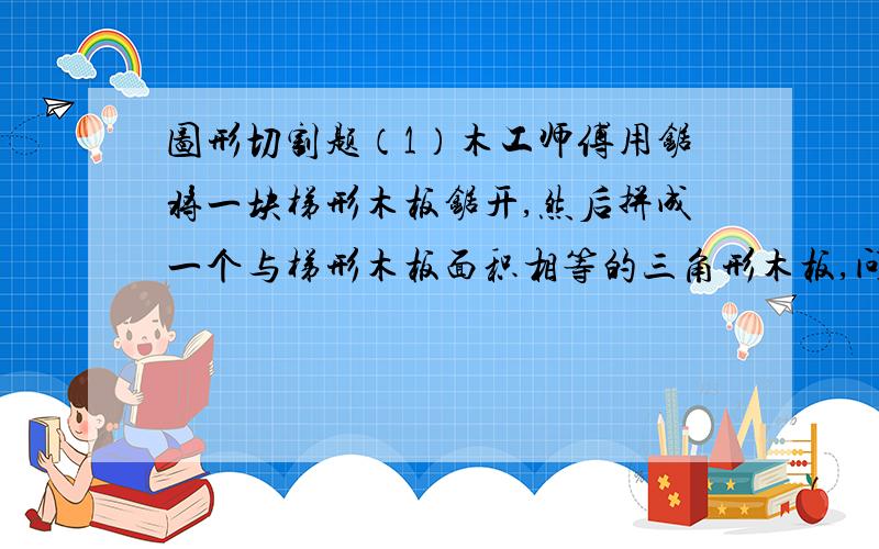 图形切割题（1）木工师傅用锯将一块梯形木板锯开,然后拼成一个与梯形木板面积相等的三角形木板,问木工师傅应如何锯?（只能锯