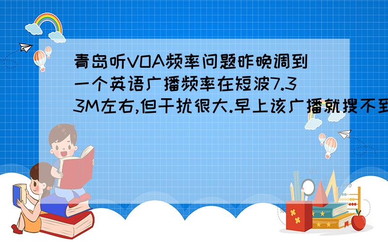 青岛听VOA频率问题昨晚调到一个英语广播频率在短波7.33M左右,但干扰很大.早上该广播就搜不到,被其它电台占用了.我用