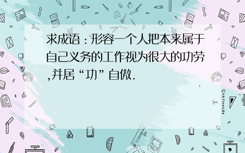 求成语：形容一个人把本来属于自己义务的工作视为很大的功劳,并居“功”自傲.