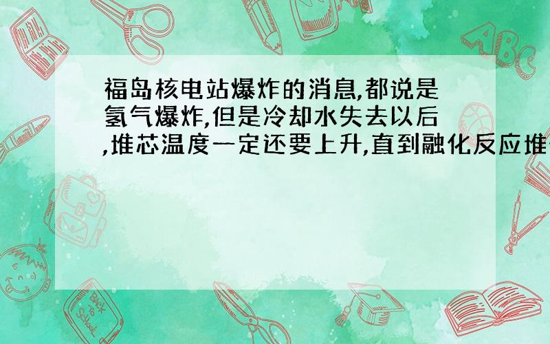 福岛核电站爆炸的消息,都说是氢气爆炸,但是冷却水失去以后,堆芯温度一定还要上升,直到融化反应堆外壳?