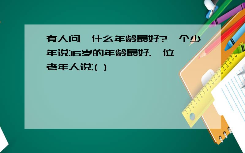 有人问,什么年龄最好?一个少年说:16岁的年龄最好.一位老年人说:( )