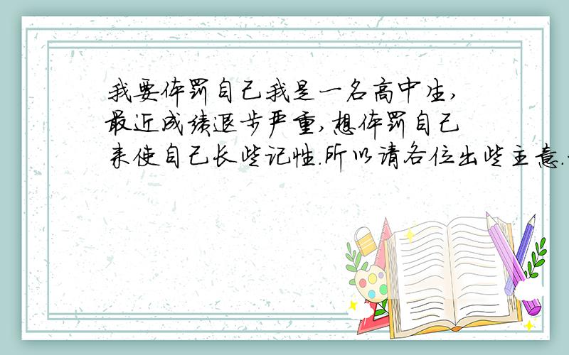 我要体罚自己我是一名高中生,最近成绩退步严重,想体罚自己来使自己长些记性.所以请各位出些主意.一定要最狠的、最有效的,步