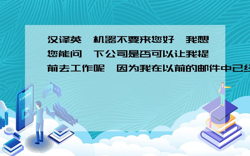 汉译英,机器不要来您好,我想您能问一下公司是否可以让我提前去工作呢,因为我在以前的邮件中已经告诉过您,我已经辞去了现在的