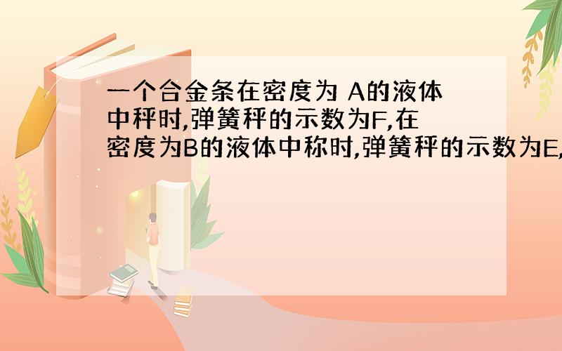 一个合金条在密度为 A的液体中秤时,弹簧秤的示数为F,在密度为B的液体中称时,弹簧秤的示数为E,则此合金...