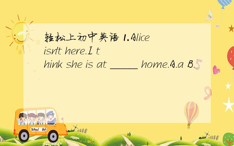 轻松上初中英语⒈Alice isn't here.I think she is at _____ home.A.a B.