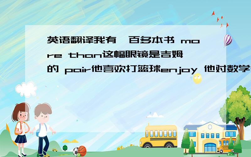 英语翻译我有一百多本书 more than这幅眼镜是吉姆的 pair他喜欢打篮球enjoy 他对数学很感兴趣 inter