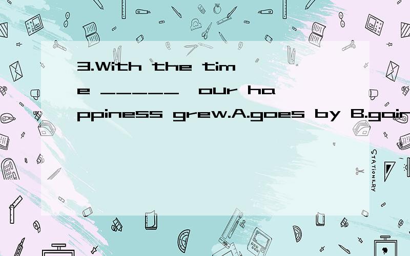 3.With the time _____,our happiness grew.A.goes by B.going b