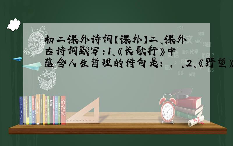 初二课外诗词【课外】二、课外古诗词默写：1、《长歌行》中蕴含人生哲理的诗句是： ， 。2、《野望》中颔联是对偶句，请写出