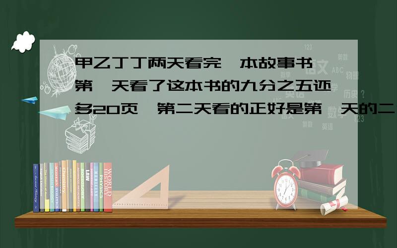 甲乙丁丁两天看完一本故事书,第一天看了这本书的九分之五还多20页,第二天看的正好是第一天的二分之一.