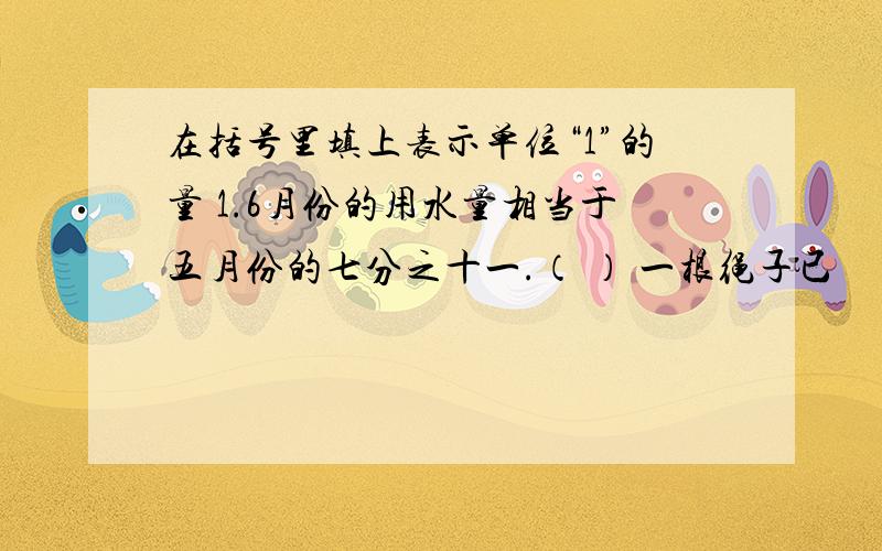 在括号里填上表示单位“1”的量 1.6月份的用水量相当于五月份的七分之十一.（ ） 一根绳子已