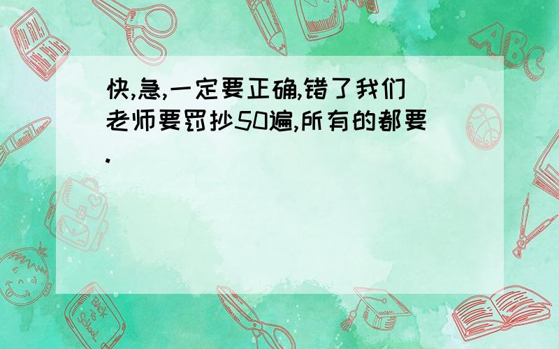 快,急,一定要正确,错了我们老师要罚抄50遍,所有的都要.