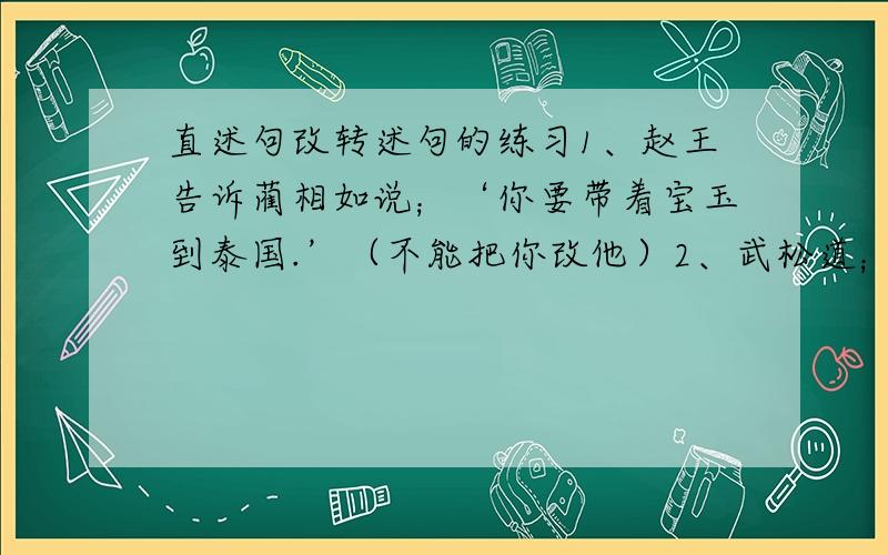 直述句改转述句的练习1、赵王告诉蔺相如说；‘你要带着宝玉到泰国.’（不能把你改他）2、武松道；‘这可奇怪了!你如何不肯卖