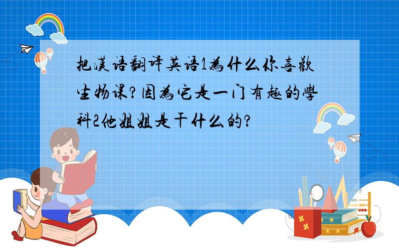 把汉语翻译英语1为什么你喜欢生物课?因为它是一门有趣的学科2他姐姐是干什么的?