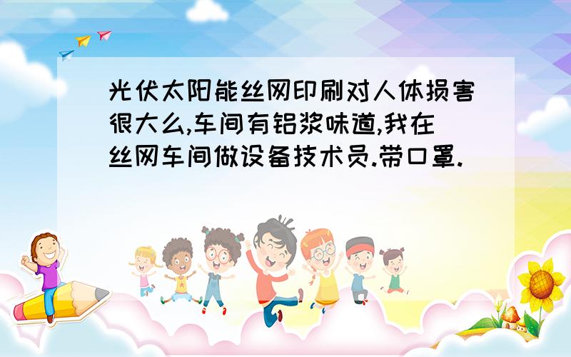 光伏太阳能丝网印刷对人体损害很大么,车间有铝浆味道,我在丝网车间做设备技术员.带口罩.