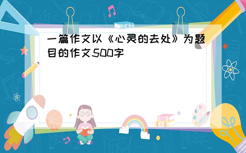 一篇作文以《心灵的去处》为题目的作文500字