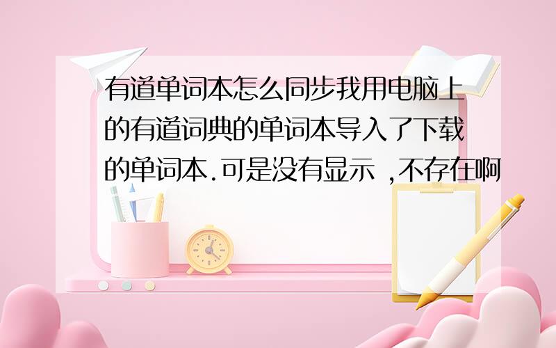 有道单词本怎么同步我用电脑上的有道词典的单词本导入了下载的单词本.可是没有显示 ,不存在啊