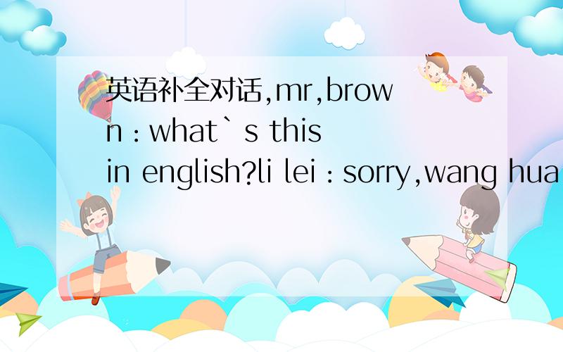 英语补全对话,mr,brown：what`s this in english?li lei：sorry,wang hua