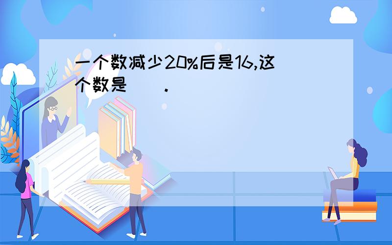 一个数减少20%后是16,这个数是（）.