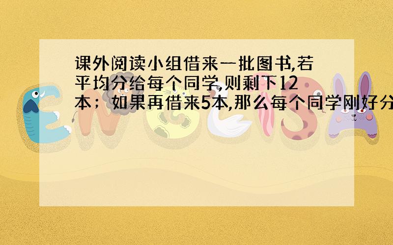 课外阅读小组借来一批图书,若平均分给每个同学,则剩下12本；如果再借来5本,那么每个同学刚好分得10本.课外阅读小组有多