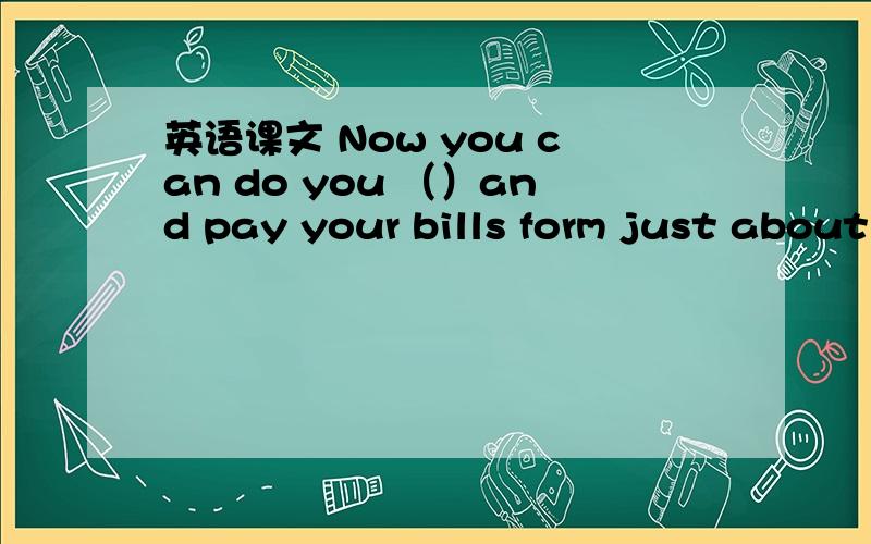 英语课文 Now you can do you （）and pay your bills form just about