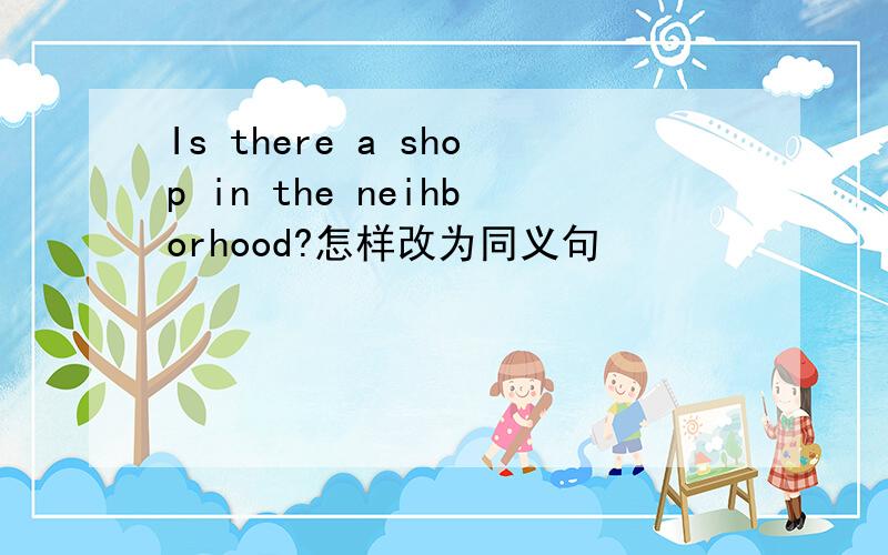 Is there a shop in the neihborhood?怎样改为同义句