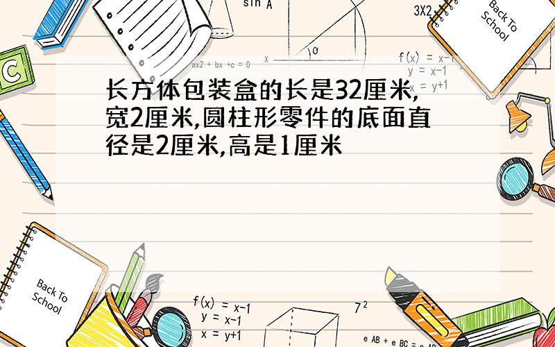 长方体包装盒的长是32厘米,宽2厘米,圆柱形零件的底面直径是2厘米,高是1厘米