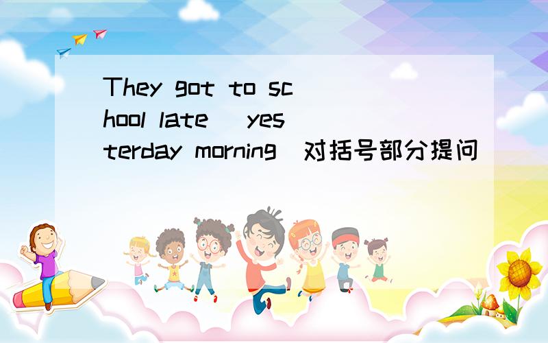 They got to school late( yesterday morning)对括号部分提问